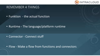 REMEMBER 4 THINGS
• Funktion - the actual function
• Runtime - The language/platform runtime
• Connector - Connect stuff
• Flow - Make a flow from functions and connectors
 