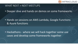 WHAT NEXT > NEXT MEETUPS
• Deeper dive and hands on demos on some frameworks
• Hands on sessions on AWS Lambda, Google Functions
& Azure functions
• Hackathons - where we will hack together some use
cases and develop some frameworks together
 