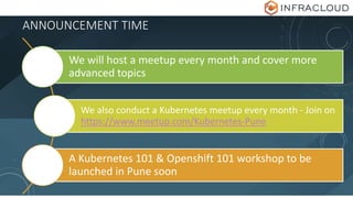 ANNOUNCEMENT TIME
We will host a meetup every month and cover more
advanced topics
We also conduct a Kubernetes meetup every month - Join on
https://www.meetup.com/Kubernetes-Pune
A Kubernetes 101 & Openshift 101 workshop to be
launched in Pune soon
 