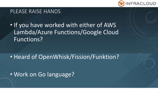 PLEASE RAISE HANDS
• If you have worked with either of AWS
Lambda/Azure Functions/Google Cloud
Functions?
• Heard of OpenWhisk/Fission/Funktion?
• Work on Go language?
 