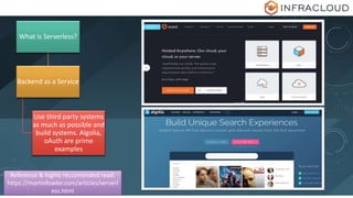 What is Serverless?
Backend as a Service
Use third party systems
as much as possible and
build systems. Algolia,
oAuth are prime
examples
Reference & highly reccomended read:
https://martinfowler.com/articles/serverl
ess.html
 