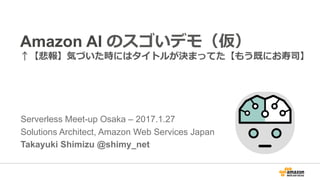 Amazon AI w d
a pdm vx h zn m e vg
Serverless Meet-up Osaka – 2017.1.27
Solutions Architect, Amazon Web Services Japan
Takayuki Shimizu @shimy_net
 