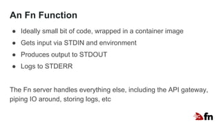 An Fn Function
● Ideally small bit of code, wrapped in a container image
● Gets input via STDIN and environment
● Produces output to STDOUT
● Logs to STDERR
The Fn server handles everything else, including the API gateway,
piping IO around, storing logs, etc
 