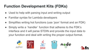 Function Development Kits (FDKs)
● Used to help with parsing input and writing output
● Familiar syntax for Lambda developers
● Simplifies writing hot functions (use ‘json’ format and an FDK)
● Simply write a `handler` function that adheres to the FDK’s
interface and it will parse STDIN and provide the input data to
your function and deal with writing the proper output format.
 