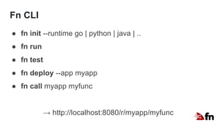 Fn CLI
● fn init --runtime go | python | java | ..
● fn run
● fn test
● fn deploy --app myapp
● fn call myapp myfunc
→ http://localhost:8080/r/myapp/myfunc
 