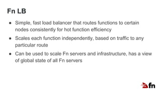 Fn LB
● Simple, fast load balancer that routes functions to certain
nodes consistently for hot function efficiency
● Scales each function independently, based on traffic to any
particular route
● Can be used to scale Fn servers and infrastructure, has a view
of global state of all Fn servers
 