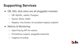 Supporting Services
● DB, MQ, blob store are all pluggable modules
○ DB: MySQL, sqlite3, Postgres
○ Queue: Redis, Kafka
○ Registry: Any Docker v2-compliant registry endpoint
● Metrics & Monitoring
○ OpenTracing API for metrics
○ Prometheus support, pluggable backends
○ Logging via syslog
 