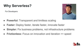 Why Serverless?
● Powerful: Transparent and limitless scaling
● Faster: Deploy faster, iterate faster, innovate faster
● Simpler: Fix business problems, not infrastructure problems
● Frictionless: Focus on innovation and iteration == speed
For Developers
 