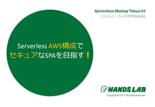 Copyright© 2016.All rights reserved.
Copyright© 2017 All rights reserved.
2017/01/17		ハンズラボ 株式会社
Serverless Meetup Tokyo #2
Serverless AWS構成で
セキュアなSPAを⽬指す！
 
