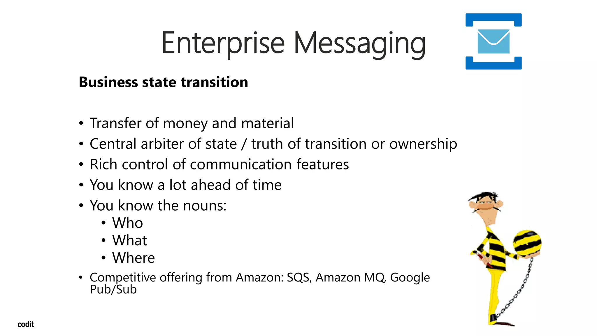 Enterprise Messaging
Business state transition
• Transfer of money and material
• Central arbiter of state / truth of transition or ownership
• Rich control of communication features
• You know a lot ahead of time
• You know the nouns:
• Who
• What
• Where
• Competitive offering from Amazon: SQS, Amazon MQ, Google
Pub/Sub
 