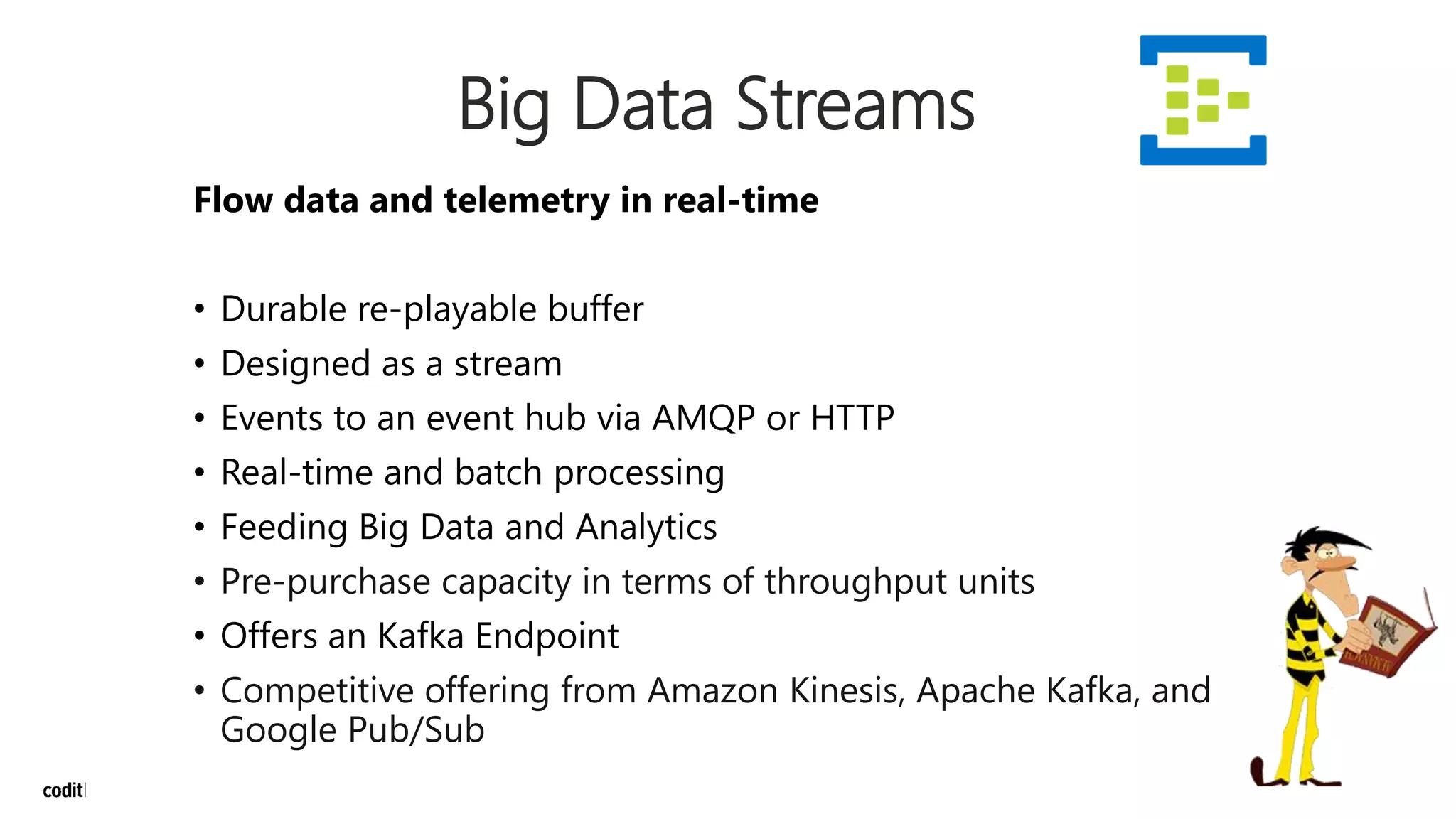 Big Data Streams
Flow data and telemetry in real-time
• Durable re-playable buffer
• Designed as a stream
• Events to an event hub via AMQP or HTTP
• Real-time and batch processing
• Feeding Big Data and Analytics
• Pre-purchase capacity in terms of throughput units
• Offers an Kafka Endpoint
• Competitive offering from Amazon Kinesis, Apache Kafka, and
Google Pub/Sub
 