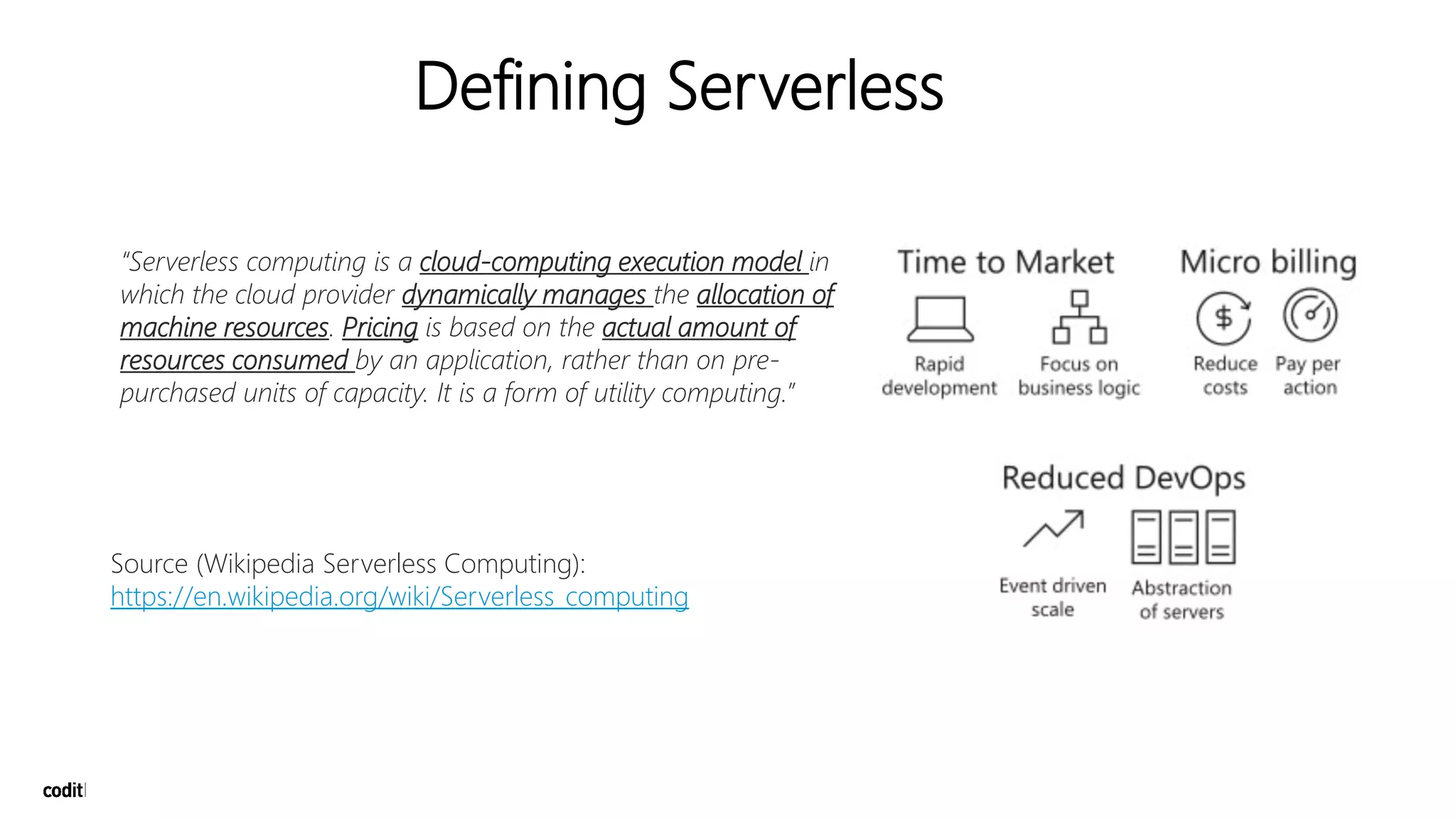 “Serverless computing is a cloud-computing execution model in
which the cloud provider dynamically manages the allocation of
machine resources. Pricing is based on the actual amount of
resources consumed by an application, rather than on pre-
purchased units of capacity. It is a form of utility computing.”
Source (Wikipedia Serverless Computing):
https://en.wikipedia.org/wiki/Serverless_computing
Defining Serverless
 