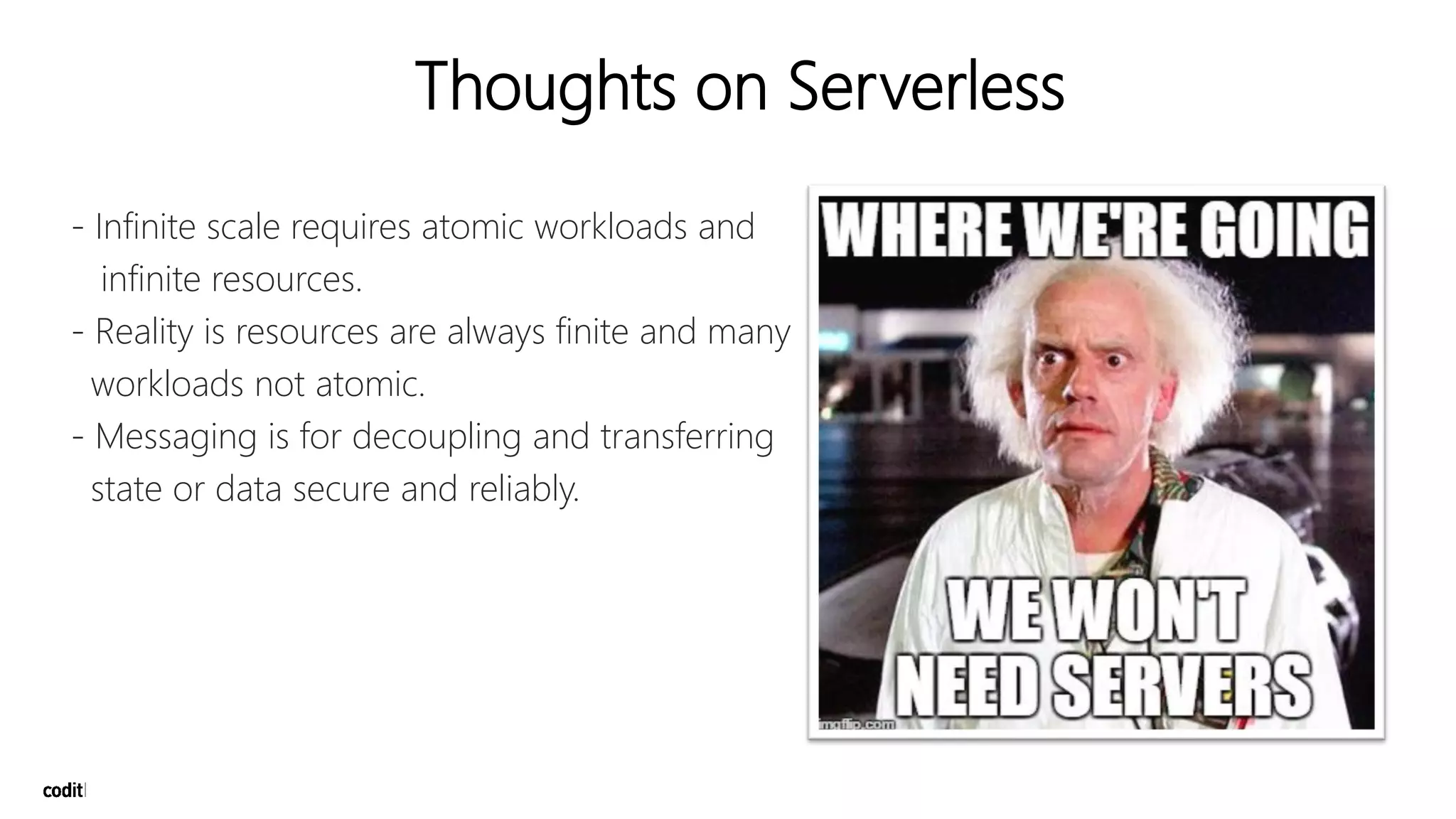 Thoughts on Serverless
- Infinite scale requires atomic workloads and
infinite resources.
- Reality is resources are always finite and many
workloads not atomic.
- Messaging is for decoupling and transferring
state or data secure and reliably.
 