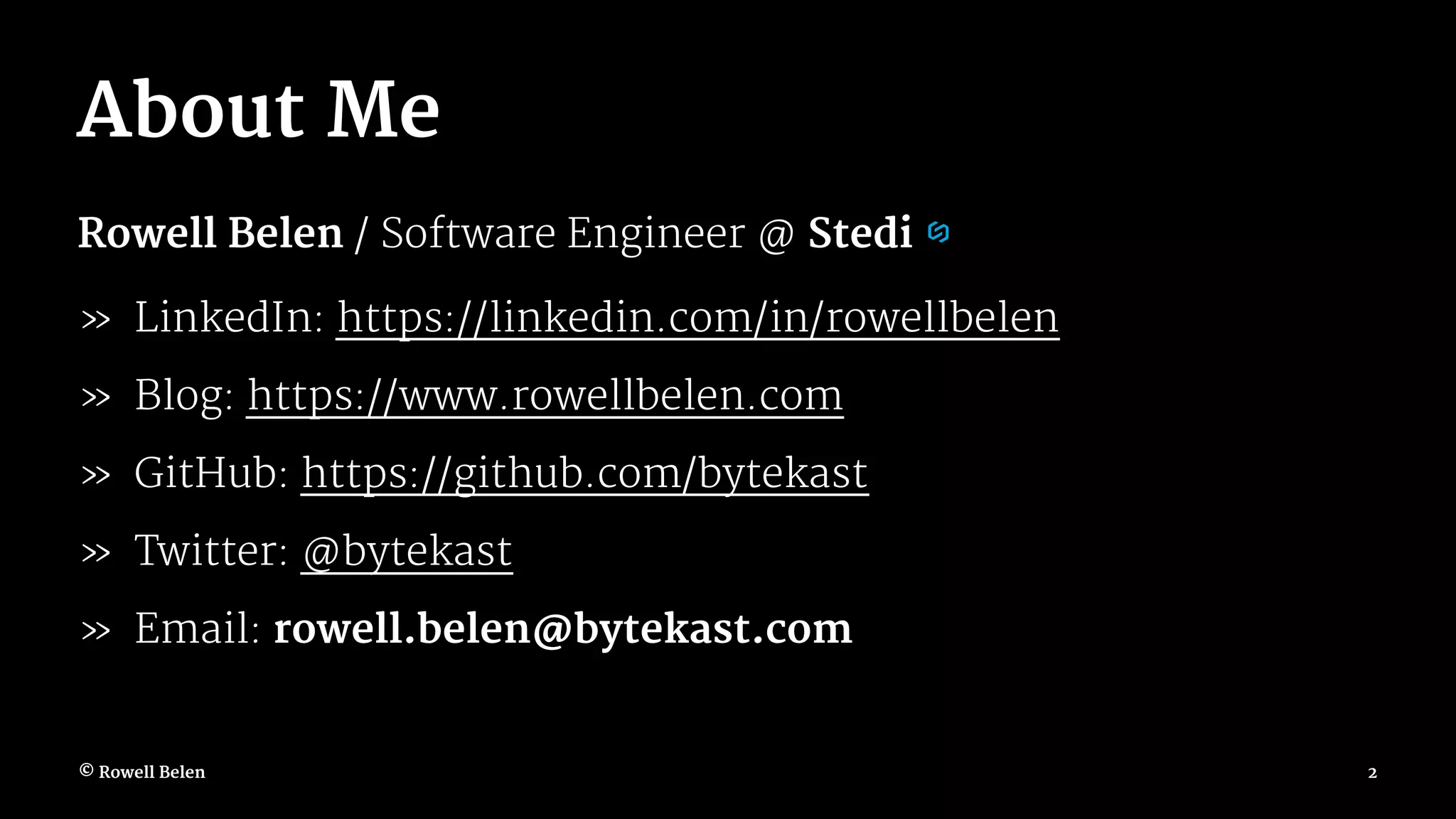 About Me Rowell Belen / Software Engineer @ Stedi » LinkedIn: https://linkedin.com/in/rowellbelen » Blog: https://www.rowellbelen.com » GitHub: https://github.com/bytekast » Twitter: @bytekast » Email: rowell.belen@bytekast.com © Rowell Belen 2 