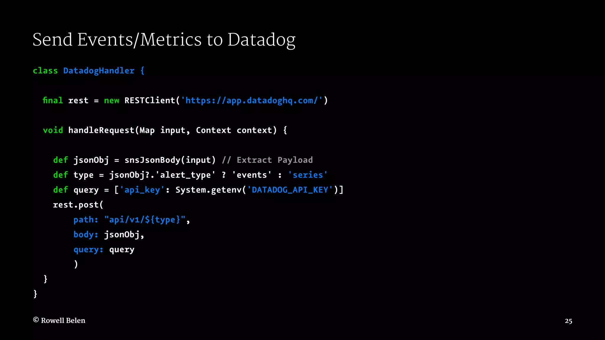 Send Events/Metrics to Datadog class DatadogHandler { ﬁnal rest = new RESTClient('https://app.datadoghq.com/') void handleRequest(Map input, Context context) { def jsonObj = snsJsonBody(input) // Extract Payload def type = jsonObj?.'alert_type' ? 'events' : 'series' def query = ['api_key': System.getenv('DATADOG_API_KEY')] rest.post( path: "api/v1/${type}", body: jsonObj, query: query ) } } © Rowell Belen 25 