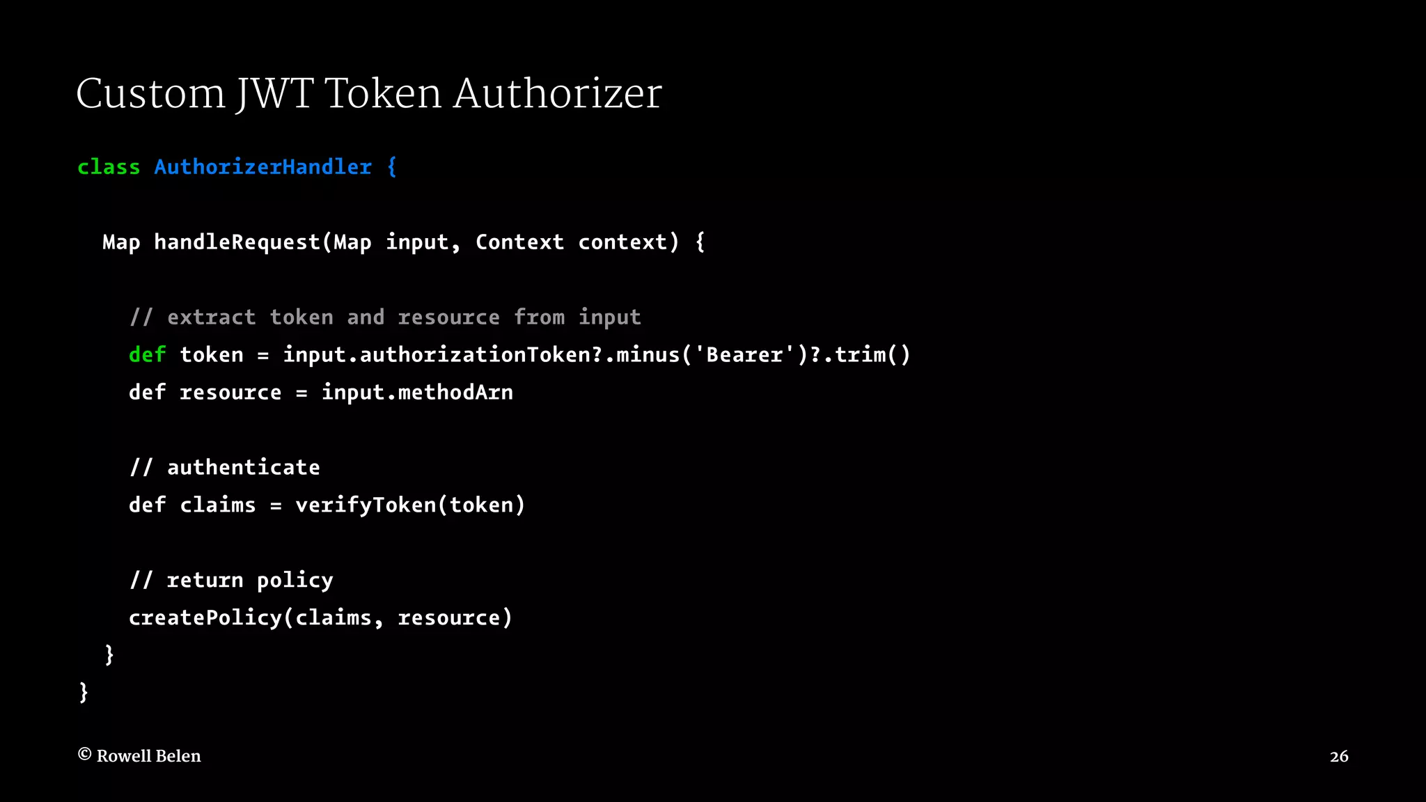 Custom JWT Token Authorizer class AuthorizerHandler { Map handleRequest(Map input, Context context) { // extract token and resource from input def token = input.authorizationToken?.minus('Bearer')?.trim() def resource = input.methodArn // authenticate def claims = verifyToken(token) // return policy createPolicy(claims, resource) } } © Rowell Belen 26 