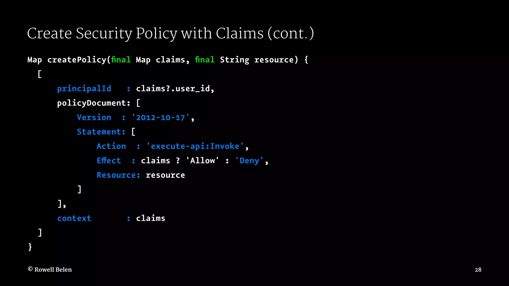 Create Security Policy with Claims (cont.) Map createPolicy(ﬁnal Map claims, ﬁnal String resource) { [ principalId : claims?.user_id, policyDocument: [ Version : '2012-10-17', Statement: [ Action : 'execute-api:Invoke', Effect : claims ? 'Allow' : 'Deny', Resource: resource ] ], context : claims ] } © Rowell Belen 28 