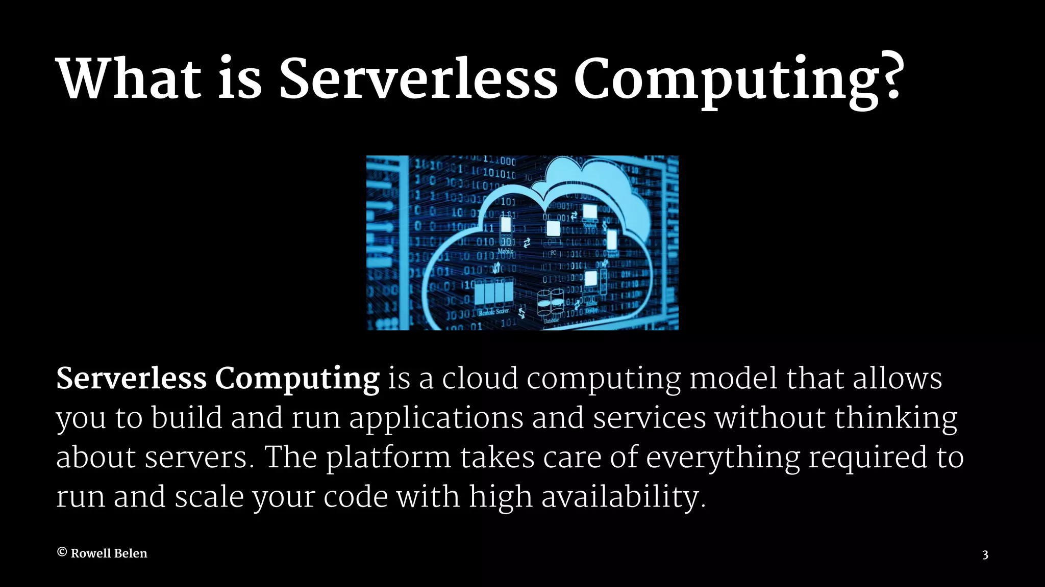 What is Serverless Computing? Serverless Computing is a cloud computing model that allows you to build and run applications and services without thinking about servers. The platform takes care of everything required to run and scale your code with high availability. © Rowell Belen 3 