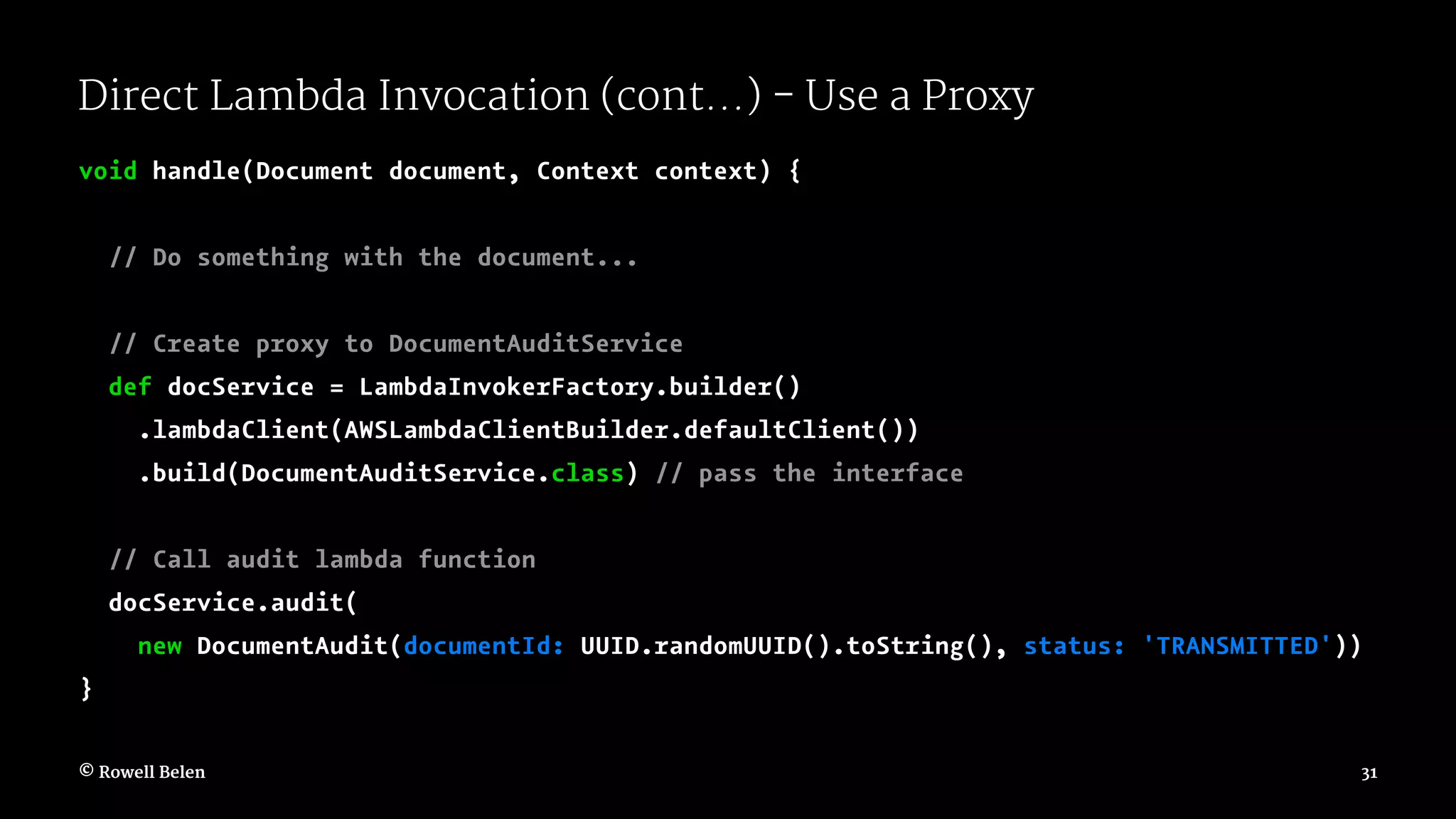 Direct Lambda Invocation (cont...) - Use a Proxy void handle(Document document, Context context) { // Do something with the document... // Create proxy to DocumentAuditService def docService = LambdaInvokerFactory.builder() .lambdaClient(AWSLambdaClientBuilder.defaultClient()) .build(DocumentAuditService.class) // pass the interface // Call audit lambda function docService.audit( new DocumentAudit(documentId: UUID.randomUUID().toString(), status: 'TRANSMITTED')) } © Rowell Belen 31 