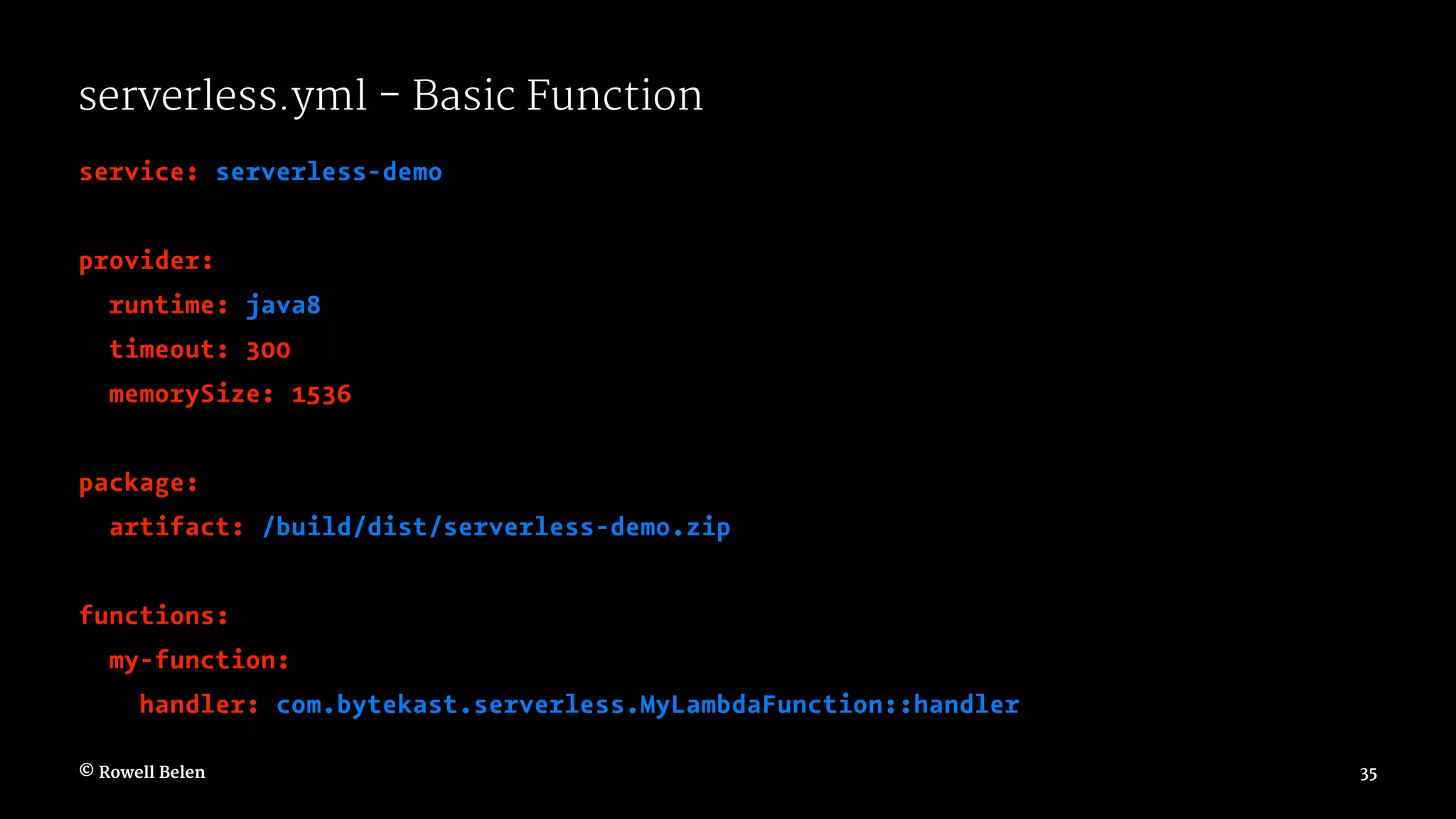 serverless.yml - Basic Function service: serverless-demo provider: runtime: java8 timeout: 300 memorySize: 1536 package: artifact: /build/dist/serverless-demo.zip functions: my-function: handler: com.bytekast.serverless.MyLambdaFunction::handler © Rowell Belen 35 