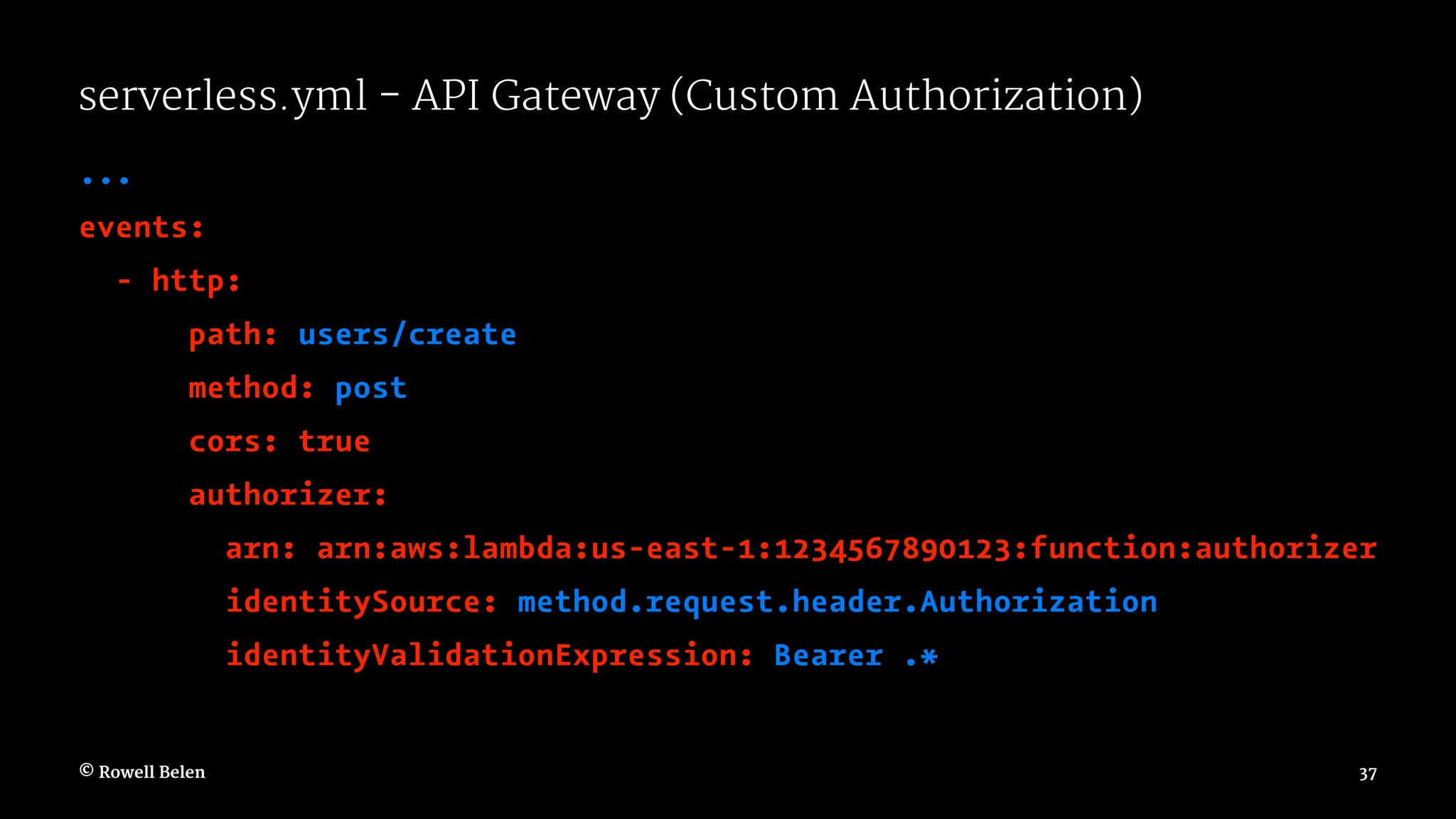 serverless.yml - API Gateway (Custom Authorization) ... events: - http: path: users/create method: post cors: true authorizer: arn: arn:aws:lambda:us-east-1:1234567890123:function:authorizer identitySource: method.request.header.Authorization identityValidationExpression: Bearer .* © Rowell Belen 37 