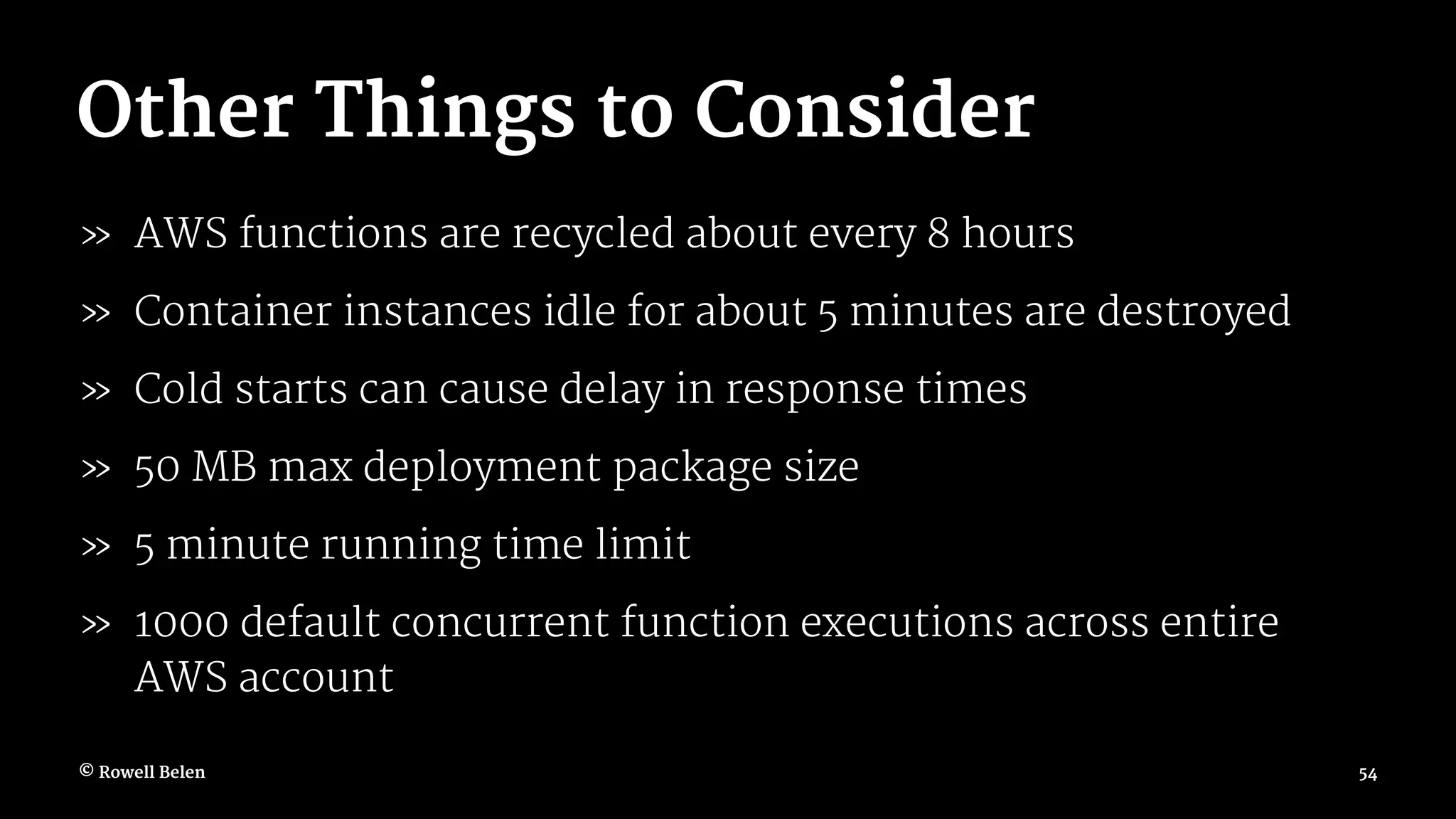 Other Things to Consider » AWS functions are recycled about every 8 hours » Container instances idle for about 5 minutes are destroyed » Cold starts can cause delay in response times » 50 MB max deployment package size » 5 minute running time limit » 1000 default concurrent function executions across entire AWS account © Rowell Belen 54 