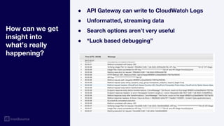 How can we get
insight into
what’s really
happening?
● API Gateway can write to CloudWatch Logs
● Unformatted, streaming data
● Search options aren’t very useful
● “Luck based debugging”
 
