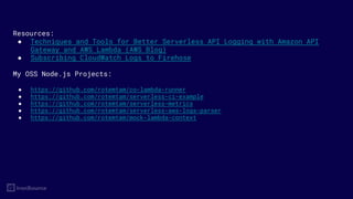 Resources:
● Techniques and Tools for Better Serverless API Logging with Amazon API
Gateway and AWS Lambda (AWS Blog)
● Subscribing CloudWatch Logs to Firehose
My OSS Node.js Projects:
● https://github.com/rotemtam/co-lambda-runner
● https://github.com/rotemtam/serverless-ci-example
● https://github.com/rotemtam/serverless-metrics
● https://github.com/rotemtam/serverless-aws-logs-parser
● https://github.com/rotemtam/mock-lambda-context
 