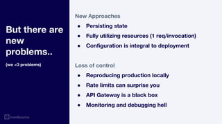 But there are
new
problems..
(we <3 problems)
New Approaches
● Persisting state
● Fully utilizing resources (1 req/invocation)
● Configuration is integral to deployment
Loss of control
● Reproducing production locally
● Rate limits can surprise you
● API Gateway is a black box
● Monitoring and debugging hell
 