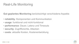 Gut geplantes Monitoring berücksichtigt verschiedene Aspekte
• reliability: Komponenten und Kommunikation
• usage: funktional und nicht-funktional
• performance: Dauer, Latenz und Timeouts
• security: Zugriffsrechte, Attacken
• costs: aktuelle Kosten, Kostenentwicklung
Real-Life Monitoring
 