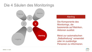 3
2
Tracing Metrics
1
Logging
Die 4 Säulen des Monitorings
4
Alerting
Die Komponente des
Monitorings, die
basierende auf Metriken,
Aktionen auslöst.
Meist zur automatischen
„Selbstheilung“ verwendet
oder im zuständige
Personen zu informieren.
Alerting
 