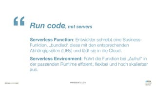 #WISSENTEILEN
Run code, not servers
Serverless Function: Entwickler schreibt eine Business-
Funktion, „bundled“ diese mit den entsprechenden
Abhängigkeiten (LIBs) und lädt sie in die Cloud.
Serverless Environment: Führt die Funktion bei „Aufruf“ in
der passenden Runtime effizient, flexibel und hoch skalierbar
aus.
“
 