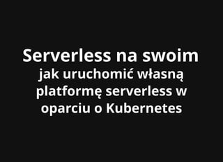Serverless na swoimServerless na swoim
jak uruchomić własnąjak uruchomić własną
platformę serverless wplatformę serverless w
oparciu o Kubernetesoparciu o Kubernetes
 