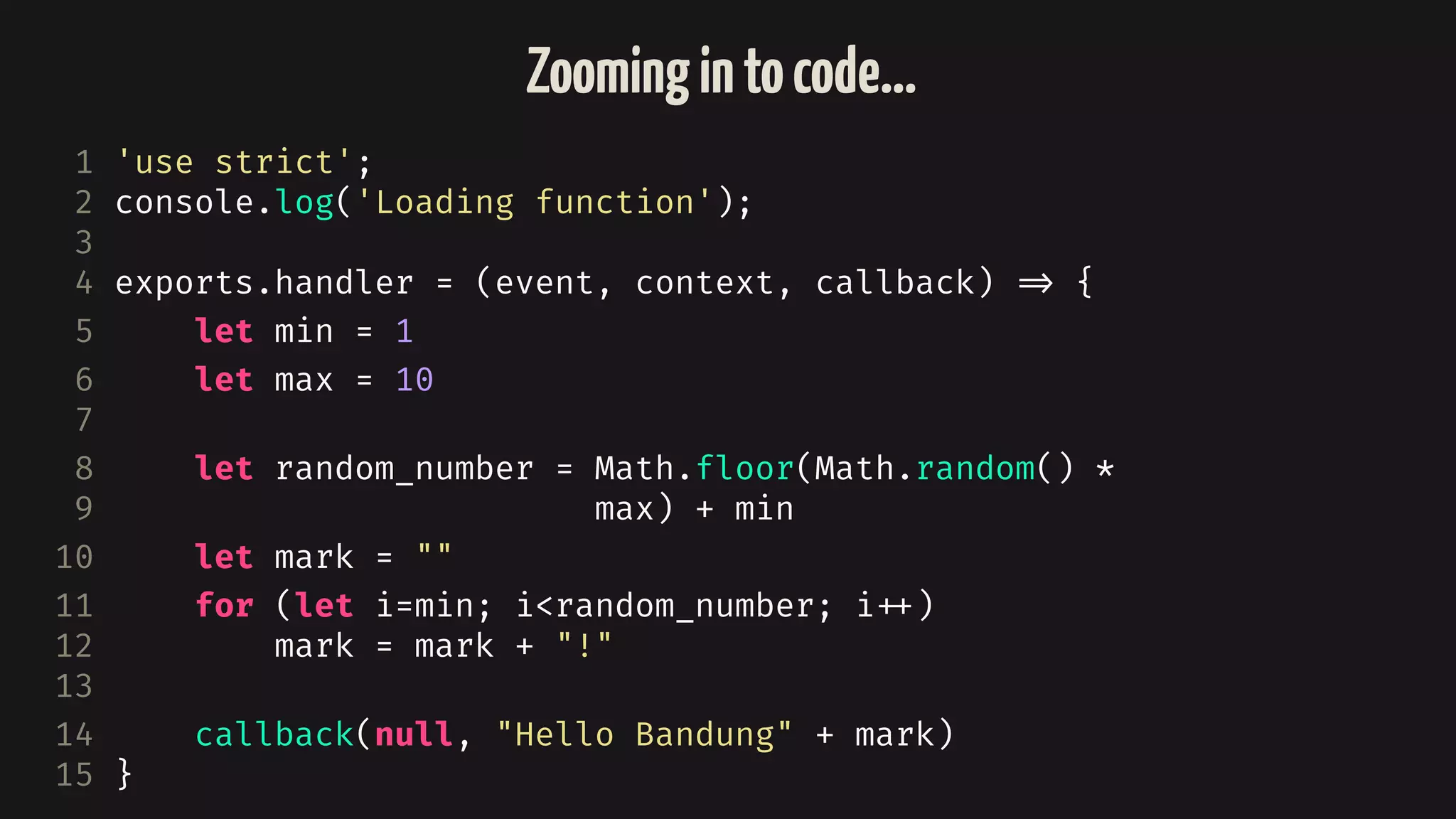 1 'use strict';
2 console.log('Loading function');
3
4 exports.handler = (event, context, callback) 
=> {
5 let min = 1
6 let max = 10
7
8 let random_number = Math.floor(Math.random() *
9 max) + min
10 let mark = ""
11 for (let i=min; i<random_number; i
++)
12 mark = mark + "!"
13
14 callback(null, "Hello Bandung" + mark)
15 }
Zoomingintocode…
 