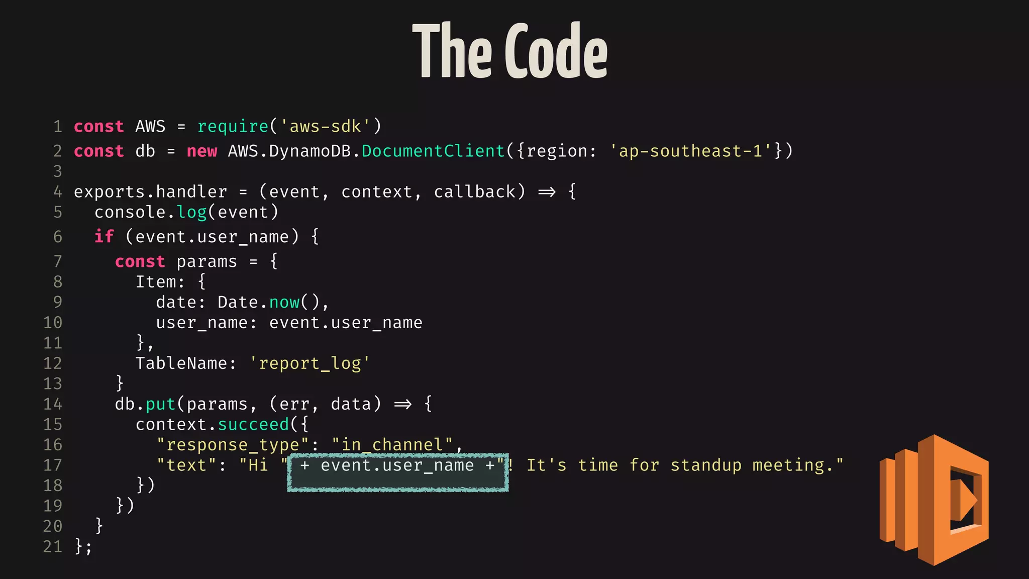 TheCode
1 const AWS = require('aws-sdk')
2 const db = new AWS.DynamoDB.DocumentClient({region: 'ap-southeast-1'})
3
4 exports.handler = (event, context, callback) 
=> {
5 console.log(event)
6 if (event.user_name) {
7 const params = {
8 Item: {
9 date: Date.now(),
10 user_name: event.user_name
11 },
12 TableName: 'report_log'
13 }
14 db.put(params, (err, data) 
=> {
15 context.succeed({
16 "response_type": "in_channel",
17 "text": "Hi " + event.user_name +"! It's time for standup meeting."
18 })
19 })
20 }
21 };
 