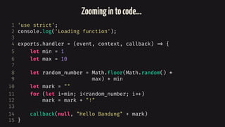 1 'use strict';
2 console.log('Loading function');
3
4 exports.handler = (event, context, callback) 
=> {
5 let min = 1
6 let max = 10
7
8 let random_number = Math.floor(Math.random() *
9 max) + min
10 let mark = ""
11 for (let i=min; i<random_number; i
++)
12 mark = mark + "!"
13
14 callback(null, "Hello Bandung" + mark)
15 }
Zoomingintocode…
 