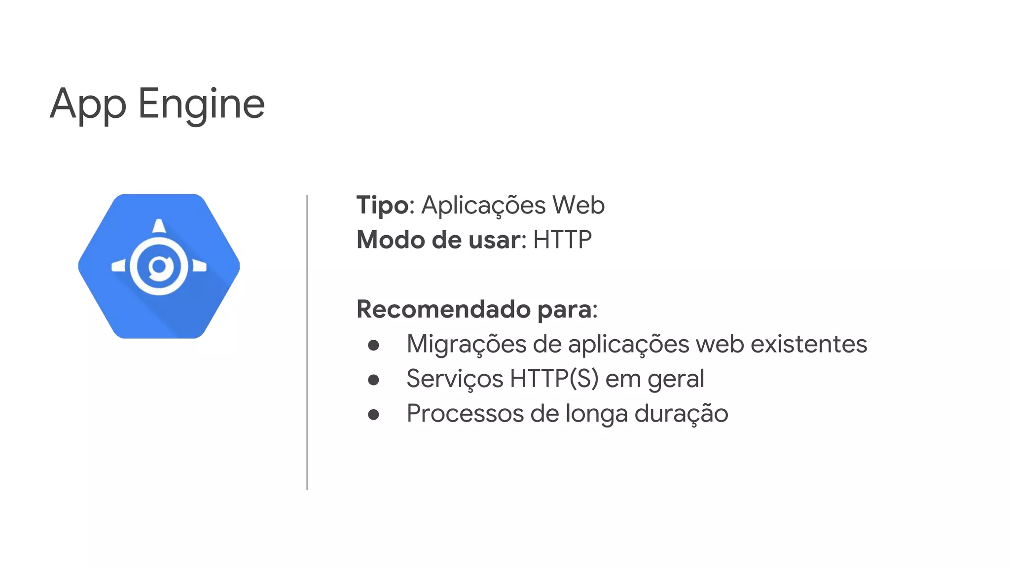 App Engine
Tipo: Aplicações Web
Modo de usar: HTTP
Recomendado para:
● Migrações de aplicações web existentes
● Serviços HTTP(S) em geral
● Processos de longa duração
 
