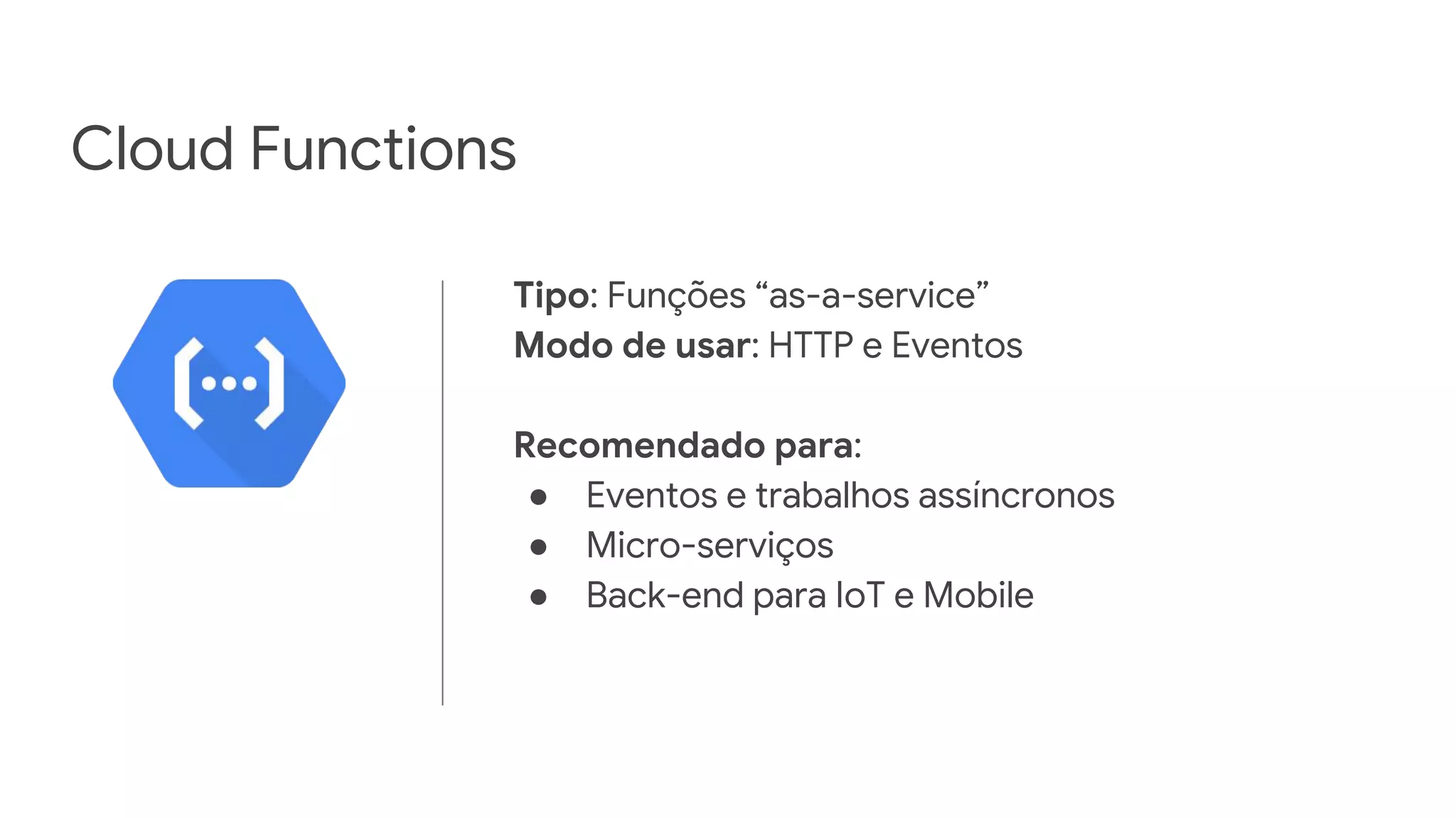 Cloud Functions
Tipo: Funções “as-a-service”
Modo de usar: HTTP e Eventos
Recomendado para:
● Eventos e trabalhos assíncronos
● Micro-serviços
● Back-end para IoT e Mobile
 