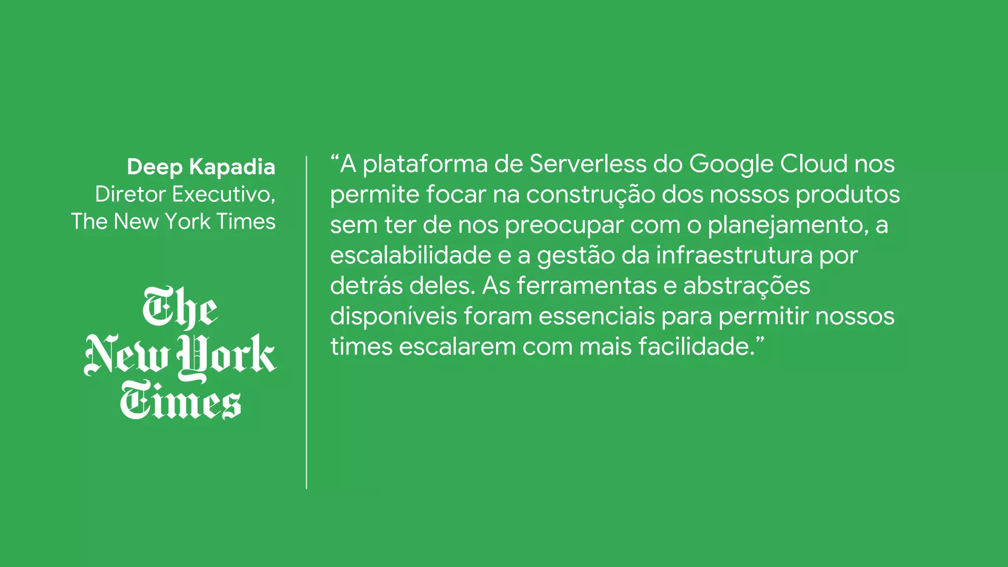 “A plataforma de Serverless do Google Cloud nos
permite focar na construção dos nossos produtos
sem ter de nos preocupar com o planejamento, a
escalabilidade e a gestão da infraestrutura por
detrás deles. As ferramentas e abstrações
disponíveis foram essenciais para permitir nossos
times escalarem com mais facilidade.”
Deep Kapadia
Diretor Executivo,
The New York Times
 