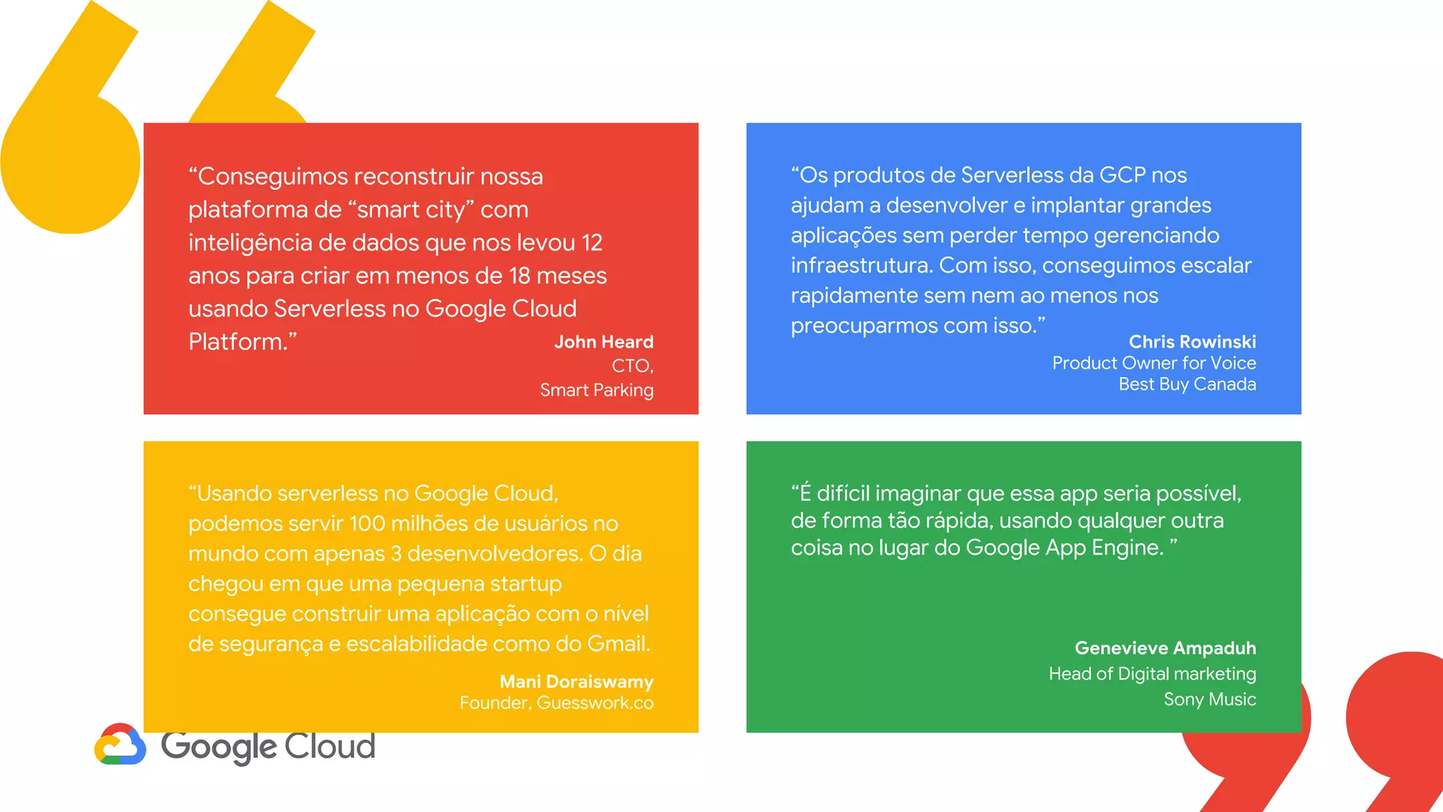 John Heard
CTO,
Smart Parking
“Conseguimos reconstruir nossa
plataforma de “smart city” com
inteligência de dados que nos levou 12
anos para criar em menos de 18 meses
usando Serverless no Google Cloud
Platform.” Chris Rowinski
Product Owner for Voice
Best Buy Canada
“Os produtos de Serverless da GCP nos
ajudam a desenvolver e implantar grandes
aplicações sem perder tempo gerenciando
infraestrutura. Com isso, conseguimos escalar
rapidamente sem nem ao menos nos
preocuparmos com isso.”
“Usando serverless no Google Cloud,
podemos servir 100 milhões de usuários no
mundo com apenas 3 desenvolvedores. O dia
chegou em que uma pequena startup
consegue construir uma aplicação com o nível
de segurança e escalabilidade como do Gmail.
Mani Doraiswamy
Founder, Guesswork.co
“É difícil imaginar que essa app seria possível,
de forma tão rápida, usando qualquer outra
coisa no lugar do Google App Engine. ”
Genevieve Ampaduh
Head of Digital marketing
Sony Music
 