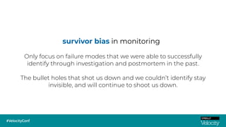 survivor bias in monitoring
Only focus on failure modes that we were able to successfully
identify through investigation and postmortem in the past.
The bullet holes that shot us down and we couldn’t identify stay
invisible, and will continue to shoot us down.
 