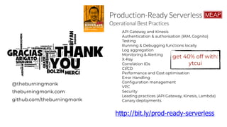 @theburningmonk
theburningmonk.com
github.com/theburningmonk
API Gateway and Kinesis
Authentication & authorisation (IAM, Cognito)
Testing
Running & Debugging functions locally
Log aggregation
Monitoring & Alerting
X-Ray
Correlation IDs
CI/CD
Performance and Cost optimisation
Error Handling
Configuration management
VPC
Security
Leading practices (API Gateway, Kinesis, Lambda)
Canary deployments
http://bit.ly/prod-ready-serverless
get 40% off with:
ytcui
 
