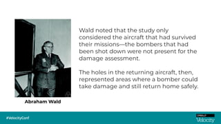 Abraham Wald
Wald noted that the study only
considered the aircraft that had survived
their missions—the bombers that had
been shot down were not present for the
damage assessment.
The holes in the returning aircraft, then,
represented areas where a bomber could
take damage and still return home safely.
 
