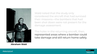 Abraham Wald
Wald noted that the study only
considered the aircraft that had survived
their missions—the bombers that had
been shot down were not present for the
damage assessment.
The holes in the returning aircraft, then,
represented areas where a bomber could
take damage and still return home safely.
 