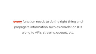 every function needs to do the right thing and
propagate information such as correlation IDs
along to APIs, streams, queues, etc.
 