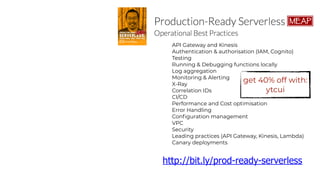API Gateway and Kinesis
Authentication & authorisation (IAM, Cognito)
Testing
Running & Debugging functions locally
Log aggregation
Monitoring & Alerting
X-Ray
Correlation IDs
CI/CD
Performance and Cost optimisation
Error Handling
Configuration management
VPC
Security
Leading practices (API Gateway, Kinesis, Lambda)
Canary deployments
http://bit.ly/prod-ready-serverless
get 40% off with:
ytcui
 