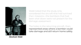 Abraham Wald
Wald noted that the study only
considered the aircraft that had survived
their missions—the bombers that had
been shot down were not present for the
damage assessment.
The holes in the returning aircraft, then,
represented areas where a bomber could
take damage and still return home safely.
 