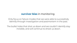 survivor bias in monitoring
Only focus on failure modes that we were able to successfully
identify through investigation and postmortem in the past.
The bullet holes that shot us down and we couldn’t identify stay
invisible, and will continue to shoot us down.
 