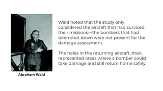 Abraham Wald
Wald noted that the study only
considered the aircraft that had survived
their missions—the bombers that had
...