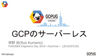 http://gcpug.jp
GCPのサーバーレス
熊野 良(Ryo Kumano)
FUKUOKA Engineers Day 2019 ~Summer~ (2019/07/20)
 